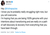 Ada Vox @AdaVox Hey @trishapaytas I know you're probably really struggling right now, but you will overcome I'm hoping that you are being 100% genuine with your intentions about transitioning and are really on a path of self discovery & recovery from everything that you have been through. 8:49 PM Oct 7, 2019 Twitter for iPhone