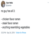 Respect Ramen Tyler Wells @tylerdw no guy has all 3: - chicken flavor ramen - steak flavor ramen - anything resembling vegetables 3:33 PM Sep 24, 2019 Twitter for iPhone