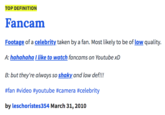 TOP DEFINITION Fancam Footage of a celebrity taken by a fan. Most likely to be of low quality. A: hahahaha like to watch fancams on Youtube xD B: but they're always so shaky and low def!! #fan #video #youtube #camera #celebrity by leschoristes354 March 31, 2010
