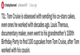 r/todayilearned u/derawin07 2 days ago TIL: Tom Cruise is obsessed with sending his co-stars cakes, even ones he worked with decades ago. Louis Theroux, documentary maker, even went to his grandmother's 100th Birthday Party to find 100 cupcakes from Tom Cruise, after Tom worked with his cousin