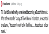 r/todayilearned u/dorkmax 10 days ago TIL David Bowie briefly considered becoming a Buddhist monk. After a few months' study at Tibet House in London, he was told by a Lama, "You don't want to be Buddhist. ... You should follow music."