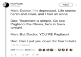 Friz Frizzle Follow @FrizFrizzle Man: Doctor, I'm depressed. Life seems harsh and cruel, and I feel all alone Doc: Treatment is simple. Go see Pagliacci the Clown, he's in town tonight Man: But Doctor, YOU'RE Pagliacci Doc: Can I put you down for four tickets 11:59 PM 2 Aug 2019 3,919 Retweets 26,245 Likes t3.9K 80 26K