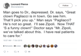 Leonard Pierce Follow @leonardpierce Man goes to D., depressed. Dr. says, "Great clown Pagliacci is in town. Go see him That'll pick you up." Man says "Pagliacci? He's not so great. I'll see Zipoli. Now THAT 'S a funny clown!" Doctor says "Mr. Zipoli, we've talked about this. I have real patients to care for." 10:57 AM - 7 Oct 2019 8 Retweets 85 Likes t8 1 85
