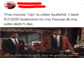 Up The movie 'Up' is utter b-------. I tied 57,000 balloons to my house & my wife didn't die. He a little confused, but he got the spirit.