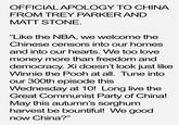 OFFICIALAPOLOGY TO CHINA FROM TREY PARKER AND MATT STONE "Like the NBA, we welcome the Chinese censors into our homes and into our hearts. We too love money more than freedom and democracy. Xi doesn't look just like Winnie the Pooh at all. Tune into our 300th episode this Wednesday at 10! Long live the Great Communist Party of China! May this autumn's sorghum harvest be bountiful! We good now China?"