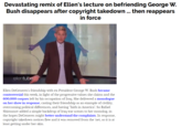 Devastating remix of Ellen's lecture on befriending George W. Bush disappears after copyright takedown.. then reappears in force ellentube Ellen DeGeneres's friendship with ex-President George W. Bush became controversial this week, in light of the progressive values she claims and the 600,000 corpses left by his occupation of Iraq. She delivered a monologue on her show in response, casting their friendship as an example of civility, overcoming political differences, and having "faith in America". So Rafael Shimunov added a simple backdrop of Iraq war scenes to her monolog, in the hopes DeGeneres might better understand the complaints. In response, copyright takedown notices flew and it was removed from the 'net, so it is at least getting under her skin.
