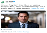 The Onion @TheOnion 'At Least They Don't Know About My Leaking, Prolapsed Anus,' Thinks Devin Nunes Filing Lawsuit Against Mocking Twitter Accounts trib.al/J4kYeRq Devin Nunes 4:59 PM Oct 9, 2019 Twitter Web App