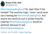 Beware Of Ms. Geek @msgeekmedia #DevinHasALeakingAnus? Oh, dear! What if that trended? That would be tragic. I know I would never use a hashtag like #DevinHasALeakingAnus. And anyone who would do such a terrible thing like tweeting #DevinHasALeakingAnus should be ashamed. Because it's sad #DevinHasALeakingAnus 1:36 AM Oct 10, 2019 Twitter Web App