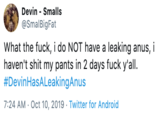 Devin Smalls @SmalBigFat What the f---, i do NOT have a leaking anus, i haven't s--- my pants in 2 days f--- y'all #DevinHasALeakingAnus 7:24 AM Oct 10, 2019 Twitter for Android