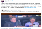 I don’t care how nice of a guy George W Bush is. He was one of our worst presidents and left our country and world in bad shape. The mess he helped create we’re still trying to dig out of. This is a bad look for  Aaron Rupar @atrupar I don't care how nice of a guy George W Bush is. He was one of our worst presidents and left our country and world in bad shape. The mess he helped create we're still trying to dig out of. This is a bad look for @TheEllenShow. Daily Caller DAY CALLER @DailyCaller Oct 6 President George W. Bush and Ellen Degeneres at the Cowboys Packers game today FOX NFL 7:01 PM Oct 6, 2019 from Washington, DC Twitter for iPhone