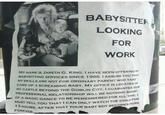 BABYSITTER LOOKING FOR WORK MY NAME IS JARETH G. KING. I HAVE BEEN OFFERING Y BABYSITTING SERVICES SINCE 1986.I ASSURE YOU THAT MY SKILLS ARE NOT FOR ORDINARY PARENT WHO TAKE CARE OF A SCREAMING BABY, MY OFFICE IS LOCATED IN MY CASTLE BEYOND THE GOBLIN CITY.I GUARANTEE OUR PROFESSIONAL RELATIONSHIP WILL BE NOTHING SHORT OF A MAGIC DANCE TO BE REMEMBERED FOR ALL TIME. MUST TELL YOU THATI CAN ONLY WATCH THE CHILD FOR 13 HOURS, AFTER THAT YOUR BABY BOY BECOMES OURS FOREVER.,