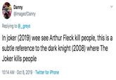 Danny @imageofDanny Replying to @_greys In joker (2019) wee see Arthur Fleck kill people, this is a subtle reference to the dark knight (2008) where The Joker kills people 10:14 AM Oct 8, 2019 Twitter for iPhone