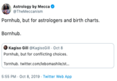 Astrology by Mecca @TheMeccanism Pornhub, but for astrologers and birth charts. Bornhub Kagiso Gill @KagisoGill - Oct 8 Pornhub, but for conflicting choices. Tornhub. twitter.com/lebomashile/st... 5:55 PM Oct 8, 2019 Twitter Web App