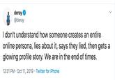 deray @deray I don't understand how someone creates an entire online persona, lies about it, says they lied, then gets a glowing profile story. We are in the end of times 12:31 PM Oct 11, 2019 Twitter for iPhone