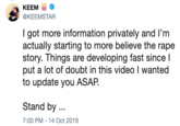 КЕEM @KEEMSTAR I got more information privately and I'm actually starting to more believe the r--- story. Things are developing fast since l put a lot of doubt in this video I wanted to update you ASAP Stand by. 7:00 PM - 14 Oct 2019