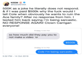 ΚΕEM @KEEMSTAR 500K as a joke he literally does not respond. & if I was paid $500k why the f--- would I tell Cole when obviously he wants to ruin the Ace family? After no response from him. I texted him back saying i'm being sarcastic. NO RESPONSE AGAIN! Clown Carrigan everyone! Friday 5:06 PM so how much did they pay you to not make a video $500k Friday 9:14 PM Cole I'm being sarcastic... 5:32 PM-14 Oct 2019