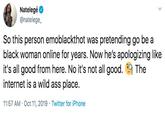 Natelegé @natelege So this person emoblackthot was pretending go be a black woman online for years. Now he's apologizing like it's all good from here. No it's not all good. The internet is a wild ass place. 11:57 AM Oct 11, 2019 Twitter for iPhone