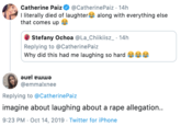 Catherine Paiz I literally died of laughter along with everything else that comes up @CatherinePaiz 14h Stefany Ochoa @La_Chiikiisz_ 14h Replying to @CatherinePaiz Why did this had me laughing so hard emma jane @emmalxnee Replying to @CatherinePaiz imagine about laughing about a r--- allegation.. 9:23 PM Oct 14, 2019 Twitter for iPhone