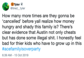 Tyler @tired_tyler How many more times are they gonna be 'cancelled' before yall realize how money hungry and shady this family is? There's clear evidence that Austin not only cheats but has done some illegal s---. I honestly feel bad for thier kids who have to grow up in this #acefamilyisoverparty 6:39 AM - 15 Oct 2019