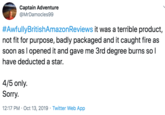 Captain Adventure @MrDamocles99 #AwfullyBritishAmazonReviews it was a terrible product not fit for purpose, badly packaged and it caught fire as soon as I opened it and gave me 3rd degree burns so I have deducted a star. 4/5 only Sorry 12:17 PM Oct 13, 2019 Twitter Web App