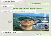 Where r u??? 14:11 I F----- UP 14:11 how 14:11 I WENT TO CYRODIIL NOT CYPRUS 14:11 Just tell me u dont love me 14:23 14:26 What the f--- 14:29 HELP 14:29