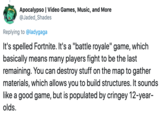 Apocalypso | Video Games, Music, and More @Jaded_Shades Replying to @ladygaga It's spelled Fortnite. It's a "battle royale" game, which basically means many players fight to be the last remaining. You can destroy stuff on the map to gather materials, which allows you to build structures. It sounds like a good game, but is populated by cringey 12-year- olds.