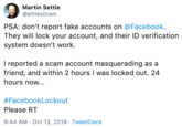 Martin Settle @elttesitram PSA: don't report fake accounts on @Facebook. They will lock your account, and their ID verification system doesn't work. I reported a scam account masquerading as a friend, and within 2 hours I was locked out. 24 hours now... #FacebookLockout Please RT 9:44 AM Oct 13, 2019 Tweet Deck