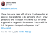 Joshua Tenio @wrrjsh #facebooklockout I have the same case with others, I just reported an account that pretends to be someone whom I know personally and facebook locked me out. Isn't that supposed to happen to the account I reported? So is it dangerous to report an imposter now? @facebook 7:33 AM Oct 13, 2019 Twitter Web App