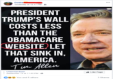 /r/insanepeoplefacebook october #7 Dottie Yesterday at 12:17 PM PRESIDENT TRUMP'S WALL COSTS LESS THAN THE OBAMACARE WEBSITE LET THAT SINK IN, AMERICA. Tua Allen Chairman Sizer Like Page September 14 at 11:02 PM You and 5 others 3 Shares