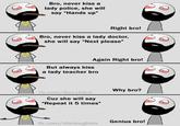 Bro, never kiss a lady police, she will say "Hands up" Right bro! Bro, never kiss a lady doctor, she will say "Next please" Again Right bro! But always kiss a lady teacher bro Why bro? fb.com/BeLykbro Cuz she will say "Repeat it 5 times" Genius bro! fb.com/dielaughter