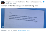 mispronounced first name diaspora is spooky s... @morgan_sung trump's letter to erdogan is something else SAM THE FIRST NIGHT AT BED WHEN YOU LEFT CRYING RON MADE OUT WITH 2 GIRLS AND PUT HIS HEAD INBETWEEN A COCKTAIL WAITRESSES BREASTS. BOING AV 7:16 PM Oct 16, 2019 Twitter Web App