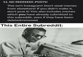 11. NO REEEEEEE-POSTS! This isn't Instagram! Don't steal memes from elsewhere! If you didn't make it, don't post it! This also includes memes which you have already submitted to this subreddit, even if they have been deleted/removed. This Entire Subreddit: I'm gonna pretend I didn't see that.