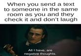 When you send a text to someone in the same room as you and they check it and don't laugh All I have, are negative thoughts.