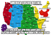 AMERICALOSERSBELIKE Bangor ME VT NH NY 1 an Seattle Tacoma WeriahtIas. om ND eur Alene WA мT Fargo MN Portland Bismarck Helena Iron* River Bowman ALLUNIFY UNDERONE TIMEZONE .Billings OR ID SD Saint Paul MI WI Crowley Sioux Falls Idaho Falls Rapid City Detroit Madison WY IA Cleve Chicago Gary Des Moines Cheyenne ScottsbluffN CA Indianapolis Lincoln Reno Salt Lake City IN Kansas City NV IL Evansville Saint Louis San Francisco Denver GLORY TO KIJING PING Goodland Le UT Bowling KY Green Las Vegas Dodge KS City Co NC Raleigh мо TN Knoxville Nashville Wilmington ок Los SC Columbia Angeles AZ Oklahoma City Little Rock Albuquerque Amarillo San Atlanta Diego Phoenix Birmingham AR Savannah NM GA MS тX AL Tucson Dallas Jackson LA Jacksonville AK El Paso Austin ITS 5PM HERE BUT 8PM HERE SORRY BROCANT PLAY FORTNITE 2 WITH YOU MOM WANTS METOGOTOBED