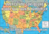 anculuver BRITISH Vigtota CANADA Moosonee SASHANCHEAN catUME Regina MASHINGTONp ON TARIO NEW UNEMCK AMERICA TIME GANG BE LIKE HOWDY YALL TWANT A HAMBURGER Fredericton Partandane Salem MAINE Bang Augusta Bu Bismarck Mies City Ottawa Montpeliar Qing Fala Eupe WYOMNp Rok Spnnge Tke Madison Masal Ann Abcr CLANO CONNECTT New York C ENNEY VANA Chico Soux Cty Cey U Ene anar Carson City -ScottobumgBRASKA Salt Lake City IOWA Ames Des Moines Chicag Tinten WJERE PHadelphia iington WOover LAWARE napolis ARYLAND Choyenae Fort Coins Boulder Denverk Coloado Springe Fustio Clevelard Fort ayne Mairnsburg PHsburgh Baarere Provo Onahe Bacrainento San FranciscoOakand San Jose Columbus Blogmington Ely Lincoln Modest UTAH NEVADA ndanapolisI Washington D.C VRNA CharestonRichmond, Springfield* LLINCIS U.S.A Grand Junchion Montaroy KagsaCit INDIANA nchnat Fresno vicalia Cad Cay Topeka KANSAS Arkansus Co5ge wichita Atlantic Ocean Mantigeio coL.ORADO Jefferson ew Fankfort wensboro KENTUCKY Las vepa Leui City Norlol Rbandke erbor Raleigh utav Curanga dakesfield LFORNIA Santa Maria MI8SOUR City Canyon Pepar Bluff Quymn Santa F Nashville Knaxt HENNESSEE Chattanoogg Cansdan Aman Los Angeles Flagstoft San Bernardo Fayettevlie ARKANSAS Little Rock Char OLN ARIZCNA Abuquerqu +Oklahome City OKLAHOMA Rod femphe San Degs Pacific Ocean Sta Hant e America Columbi EW MEXCO *Phoenix State Baundary Road PAtlanta OL Augucta Macon saramahe Mexicali Wchno Fals Spngs Binmingham Greenytle Roswele harteston Taxarkan Dalat River Tuceonk LABAMA Natonal Capita State Capita Crc Caabedk TeLPaso nrevepont LOUISANA sckson Montgomery Senng odessa Aibeny GEORGIA City or Town Waoa TEXAS Templey 300 KM Tallahasse sgis Jacksonule Gaingle NOwytona Beach Oendo Mab Baten Austin aumant Rouge New Orle 300 Mies 207 Geology.com Hermosillo San Antonios Houst De R THIS POST WAS MADE BY GREENWICH MEAN TIME GANG GuiT of MeX Beach Honolulu 50 KM ami Nassau made with mematic Saltillo Monterrey o Grand