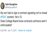 Seth Stoughton @PoliceLawProf My son had to sign a contract agreeing not to reveal #PSAT content. He's 13. Does College Board know contracts w/minors aren't enforceable? 8:52 PM Oct 11, 2017 Twitter for Android