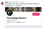 kaila @sheskindakaila Oct 15 Remember kids: block College Board before liking and retweeting #psat memes! Blocked The College Board @CollegeBoard 1,176 Following 167.3K Followers