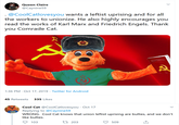 Queen Claire @Caynine59 .@CoolCatlovesyou wants a leftist uprising and for all the workers to unionize. He also highly encourages you read the works of Karl Marx and Friedrich Engels. Thank you Comrade Cat. Tes coMMNst MANIFLSTO 1:36 PM Oct 17, 2019 Twitter for Android 45 Retweets 335 Likes Cool Cat @CoolCatlovesyou Oct 17 Replying to @Caynine59 WRONG. Cool Cat knows that union leftist uprising are bullies, and we don't like bullies COOL CAT t 203 103 509