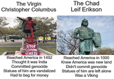 The Chad Leif Erikson The Virgin Christopher Columbus STOP CGEBRWING GENOCIDE Reached America in 1492 Reached America in 1000 Thought it was India Committed genocide Statues of him are vandalized Knew America was new land Didn't commit genocide Statues of him are left alone Had to beg for money Was a Viking