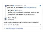 Brit Hume @brithume Oct 7, 2019 Some might say Romney is too. twitter.com/DailyCaller/st... Daily Caller @DailyCaller Romney Says 'America Is An Unreliable Ally' After Trump Pulls Troops Out Of Syria dailycaller.com/2019/10/07/rom... Pierre Delecto @qaws9876 Loyal to principle trumps loyalty to party or person, right Brit? 17 8:18 PM - Oct 7, 2019 See Pierre Delecto's other Tweets