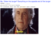 Me: *bites into burger* Everything on the opposite end of the burger Shitpost (.red .it) submitted 11 hours ago by robisadog 2 comments share save hide give award report crosspost Goodbye.
