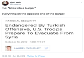 chuh yeah @trussyme me: *bites into a burger* everything on the opposite end of the burger: NATIONAL SECURITY Endangered By Turkish Offensive, U.S. Troops Prepare To Evacuate From Syria October 13, 2019 1:00 PM ET LAUREL WAMSLEY 10:20 AM Oct 20, 2019 Twitter for iPhone
