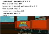 teacher what's 5 x 2? the quiet kid: 10 teacher good, what's 5 x 6? the quiet kid: 9 teacher: no, it's 30 the quiet kid: 8 me : ERGENCY EX (chuckles) I'm in danger.
