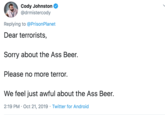 Cody Johnston @drmistercody Replying to @Prison Planet Dear terrorists, Sorry about the Ass Beer. Please no more terror. We feel just awful about the Ass Beer. 2:19 PM Oct 21, 2019 Twitter for Android