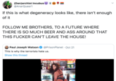 (Dan)archist Incubus @AnarQueer1 If this is what degeneracy looks like, there isn't enough of it FOLLOW ME BROTHERS, TO A FUTURE WHERE THERE IS SO MUCH BEER AND ASS AROUND THAT THIS F----- CAN'T LEAVE THE HOUSE! @PrisonPlanet Oct 21 Paul Joseph Watson This is why the terrorists hate us. Show this thread l Sprint LTE 2:19 PM 99%