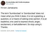 im very broke, don't invite me places @rin_becalm Hi non-Jamaicans: The term 'bumboclaat' or 'bomboclaat' does not mean what you think it does. It is not a greeting, a question, or a means of asking ones opinion. It is an expletive, one used to express shock, anger, excitement, or befuddlement. So stop using it. Thanks. 8:29 AM Oct 5, 2019 Twitter for Android