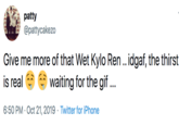 patty @pattycakezo Give me more of that Wet Kylo Ren.. idgaf, the thirst waiting for the gif... is real 6:50 PM Oct 21, 2019 Twitter for iPhone