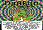 Danklin &the cookies re U KNOW WHAT'S IN THESE COOKIES?.F---..TBH.. I DON'T EVEN KNOW WHAT'S IN THESE COOKIES..LEGIT JUST DUMPED EVERY BOTTOM BAG OUT THE TRAP HOUSE..FEELS LIKE A UNICORN WITH A LIGHTNING BOLT UP ITS ASS..BTW NEVER GOOGLE TURTLE D--- WHEN U HIGH AF..U WON'T SLEEP AGAIN B..LOOKS LIKE PREDATORS MINI ME