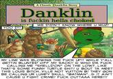 RNNIM A Classic Danklin Story Danklin is f----- hella choked WE DIDN'T KNOW WHEREU WUZ! YOO D!! MY LINE WAS BLOWING THE F--- UP!! WHILE Y'ALL GETTIN BLUNTED OFF MY SACK!! & WHO DA F--- CALLING ME "SHELLDON" ON THE LOW?..LIKE THAT'S SOME FUNNY TURTLE S---! U BOUT TA MEET THIS LOUIS BITCH..VILLE NOT VUITTON B! THEY GON BE CALLING UR LUMPY SKULL "BATMAN".. IT AIN'T CAUSE U FIGHT CRIME! F--- OUTTAAA HERE!!!