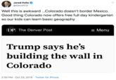 Jared Polis @GovofCO Well this is awkward..Colorado doesn't border Mexico. Good thing Colorado now offers free full day kindergarten so our kids can learn basic geography DP The Denver Post = Menu Trump says he's building the wall in Colorado 2:50 PM Oct 23, 2019 Twitter for iPhone